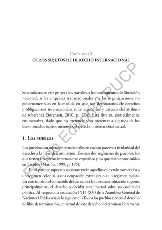 F
o
n
d
o
E
d
i
t
o
r
i
a
l
P
U
C
P
Capítulo 5
OTROS SUJETOS DE DERECHO INTERNACIONAL
Se considera en este grupo a los pueblos, a los movimientos de liberación
nacional, a las empresas transnacionales y a las organizaciones no
gubernamentales en la medida en que son destinatarios de derechos
y obligaciones internacionales muy específicos y carecen del atributo
de soberanía (Sørensen, 2010, p. 274). Esta lista es, esencialmente,
enumerativa, dado que no pretende sino presentar a algunos de los
denominados sujetos menores del derecho internacional actual.
1. Los pueblos
Los pueblos son sujetos internacionales en cuanto poseen la titularidad del
derecho a la libre determinación. Existen dos regímenes de pueblos: los
que tienen un estatus internacional específico y los que están constituidos
en Estados (Mariño, 1999, p. 195).
En el primer supuesto se encontrarán aquellos que están sometidos a
un régimen colonial, a una ocupación extranjera o a un régimen racista.
En este ámbito, el contenido del derecho a la libre determinación supone,
principalmente, el derecho a decidir con libertad sobre su condición
política. Al respecto, la resolución 1514 (XV) de la Asamblea General de
Naciones Unidas señala lo siguiente: «Todos los pueblos tienen el derecho
de libre determinación, en virtud de este derecho, determinan libremente
 