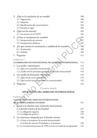 F
o
n
d
o
E
d
i
t
o
r
i
a
l
P
U
C
P
3. ¿Qué es la conclusión de un tratado? 100
3.1. Negociación 100
3.2. Adopción 101
3.3. Manifestación del consentimiento 102
3.4. Entrada en vigor 102
4. ¿Qué son las reservas? 103
4.1. Las reservas en la CVDT 104
5. ¿Cómo se interpretan los tratados? 105
5.1. Interpretación pro persona 107
5.2. Interpretación dinámica 107
6. ¿En qué consiste la terminación y nulidad de los tratados? 108
6.1. Terminación 108
6.2. Nulidad 109
7. Preguntas 112
Capítulo 7
LA FORMACIÓN NO CONVENCIONAL DEL DERECHO INTERNACIONAL 113
1. Los modos «espontáneos» 113
1.1. ¿Qué es la costumbre internacional? 113
1.2. ¿Cuáles son los principios generales del derecho internacional? 116
2. Los modos de formación voluntarios 119
2.1. ¿Qué son los actos unilaterales? 119
2.2. ¿Qué son los actos concertados no convencionales? 123
3. Preguntas 124
Cuarta parte
APLICACIÓN DEL DERECHO INTERNACIONAL
Capítulo 8
LA APLICACIÓN DEL DERECHO INTERNACIONAL
EN EL ORDEN JURÍDICO INTERNO 127
1. ¿Cuál es la relación entre el derecho internacional
y el derecho interno de los Estados? 127
1.1. La obligación negativa 128
1.2. La obligación positiva 129
2. Las soluciones adoptadas por el derecho interno 130
2.1. ¿Cómo se incorporan las normas internacionales
en el derecho interno? El dualismo y el monismo 130
2.2. La Constitución peruana de 1993 en torno al modo de incorporación 132
 