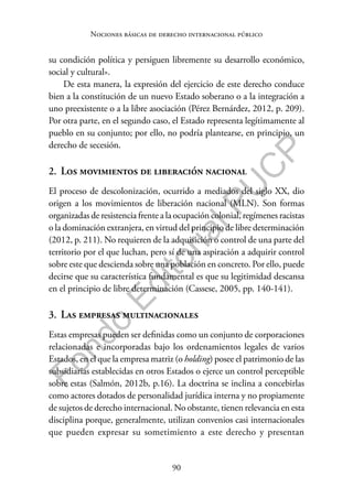 90
F
o
n
d
o
E
d
i
t
o
r
i
a
l
P
U
C
P
Nociones básicas de derecho internacional público
su condición política y persiguen libremente su desarrollo económico,
social y cultural».
De esta manera, la expresión del ejercicio de este derecho conduce
bien a la constitución de un nuevo Estado soberano o a la integración a
uno preexistente o a la libre asociación (Pérez Bernárdez, 2012, p. 209).
Por otra parte, en el segundo caso, el Estado representa legítimamente al
pueblo en su conjunto; por ello, no podría plantearse, en principio, un
derecho de secesión.
2. Los movimientos de liberación nacional
El proceso de descolonización, ocurrido a mediados del siglo XX, dio
origen a los movimientos de liberación nacional (MLN). Son formas
organizadas de resistencia frente a la ocupación colonial, regímenes racistas
o la dominación extranjera, en virtud del principio de libre determinación
(2012, p. 211). No requieren de la adquisición o control de una parte del
territorio por el que luchan, pero sí de una aspiración a adquirir control
sobre este que descienda sobre una población en concreto. Por ello, puede
decirse que su característica fundamental es que su legitimidad descansa
en el principio de libre determinación (Cassese, 2005, pp. 140-141).
3. Las empresas multinacionales
Estas empresas pueden ser definidas como un conjunto de corporaciones
relacionadas e incorporadas bajo los ordenamientos legales de varios
Estados, en el que la empresa matriz (o holding) posee el patrimonio de las
subsidiarias establecidas en otros Estados o ejerce un control perceptible
sobre estas (Salmón, 2012b, p.16). La doctrina se inclina a concebirlas
como actores dotados de personalidad jurídica interna y no propiamente
de sujetos de derecho internacional. No obstante, tienen relevancia en esta
disciplina porque, generalmente, utilizan convenios casi internacionales
que pueden expresar su sometimiento a este derecho y presentan
 