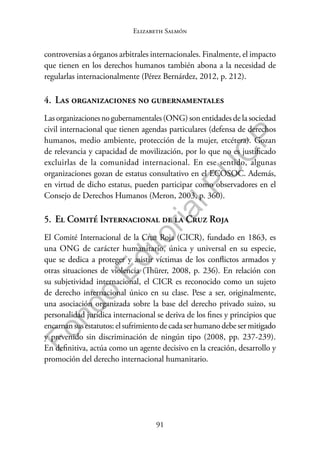 91
F
o
n
d
o
E
d
i
t
o
r
i
a
l
P
U
C
P
Elizabeth Salmón
controversias a órganos arbitrales internacionales. Finalmente, el impacto
que tienen en los derechos humanos también abona a la necesidad de
regularlas internacionalmente (Pérez Bernárdez, 2012, p. 212).
4. Las organizaciones no gubernamentales
Las organizacionesnogubernamentales(ONG) son entidades de la sociedad
civil internacional que tienen agendas particulares (defensa de derechos
humanos, medio ambiente, protección de la mujer, etcétera). Gozan
de relevancia y capacidad de movilización, por lo que no es justificado
excluirlas de la comunidad internacional. En ese sentido, algunas
organizaciones gozan de estatus consultativo en el ECOSOC. Además,
en virtud de dicho estatus, pueden participar como observadores en el
Consejo de Derechos Humanos (Meron, 2003, p. 360).
5. El Comité Internacional de la Cruz Roja
El Comité Internacional de la Cruz Roja (CICR), fundado en 1863, es
una ONG de carácter humanitario, única y universal en su especie,
que se dedica a proteger y asistir víctimas de los conflictos armados y
otras situaciones de violencia (Thürer, 2008, p. 236). En relación con
su subjetividad internacional, el CICR es reconocido como un sujeto
de derecho internacional único en su clase. Pese a ser, originalmente,
una asociación organizada sobre la base del derecho privado suizo, su
personalidad jurídica internacional se deriva de los fines y principios que
encarnansusestatutos:elsufrimientodecadaserhumanodebesermitigado
y prevenido sin discriminación de ningún tipo (2008, pp. 237-239).
En definitiva, actúa como un agente decisivo en la creación, desarrollo y
promoción del derecho internacional humanitario.
 