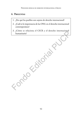 92
F
o
n
d
o
E
d
i
t
o
r
i
a
l
P
U
C
P
Nociones básicas de derecho internacional público
6. Preguntas
1. ¿Por qué los pueblos son sujetos de derecho internacional?
2. ¿Cuál es la importancia de las ONG en el derecho internacional
contemporáneo?
3. ¿Cómo se relaciona el CICR y el derecho internacional
humanitario?
 