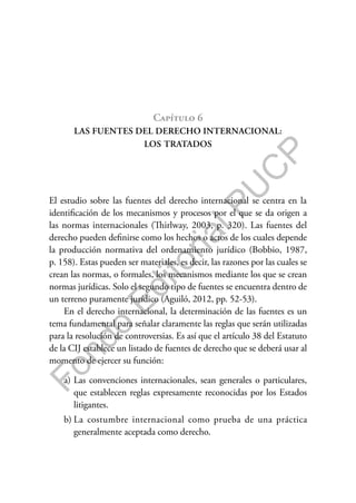 F
o
n
d
o
E
d
i
t
o
r
i
a
l
P
U
C
P
Capítulo 6
LAS FUENTES DEL DERECHO INTERNACIONAL:
LOS TRATADOS
El estudio sobre las fuentes del derecho internacional se centra en la
identificación de los mecanismos y procesos por el que se da origen a
las normas internacionales (Thirlway, 2003, p. 320). Las fuentes del
derecho pueden definirse como los hechos o actos de los cuales depende
la producción normativa del ordenamiento jurídico (Bobbio, 1987,
p. 158). Estas pueden ser materiales, es decir, las razones por las cuales se
crean las normas, o formales, los mecanismos mediante los que se crean
normas jurídicas. Solo el segundo tipo de fuentes se encuentra dentro de
un terreno puramente jurídico (Aguiló, 2012, pp. 52-53).
En el derecho internacional, la determinación de las fuentes es un
tema fundamental para señalar claramente las reglas que serán utilizadas
para la resolución de controversias. Es así que el artículo 38 del Estatuto
de la CIJ establece un listado de fuentes de derecho que se deberá usar al
momento de ejercer su función:
a) Las convenciones internacionales, sean generales o particulares,
que establecen reglas expresamente reconocidas por los Estados
litigantes.
b) La costumbre internacional como prueba de una práctica
generalmente aceptada como derecho.
 
