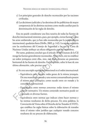 96
F
o
n
d
o
E
d
i
t
o
r
i
a
l
P
U
C
P
Nociones básicas de derecho internacional público
c) Los principios generales de derecho reconocidos por las naciones
civilizadas.
d) Las decisiones judiciales y las doctrinas de los publicistas de mayor
competencia de las distintas naciones como medio auxiliar para la
determinación de las reglas de derecho.
Esta no puede considerarse una lista taxativa de todas las fuentes de
derecho internacional existentes, pues, por ejemplo, ciertas fuentes, como
los actos unilaterales, que ya han sido reconocidas por la jurisprudencia
internacional, quedarían fuera (Hollis, 2005, p. 142). Lo mismo sucedería
con las resoluciones del Consejo de Seguridad a las que la Carta de
Naciones Unidas atribuye un efecto obligatorio para sus miembros.
Por tanto, podemos concluir que el artículo 38 del Estatuto de la CIJ
recoge las fuentes generalmente reconocidas. Ahora bien, este no establece
un orden jerárquico entre ellas, sino, más bien, presenta un panorama
horizontal de las fuentes de derecho. En tal sentido, sobre la base de esta
última afirmación, cabe precisar que:
a) Se crea una triple equivalencia funcional en el orden internacional:
− Equivalencia entre fuentes: todas gozan de la misma jerarquía.
De esta manera, un tratado y una norma consuetudinaria poseen
el mismo nivel jerárquico, como sucede entre un tratado y la
costumbre internacional.
− Equivalencia entre normas concretas: todas tienen el mismo
carácter normativo. Un mismo contenido normativo puede ser
expresado en diversas fuentes.
− Equivalencia entre normas que indican cómo hacer normas y
las normas resultantes de dicho proceso. En otras palabras, la
Convención de Viena sobre el Derecho de losTratados (CVDT),
que establece las reglas básicas sobre la elaboración de tratados
tiene el mismo valor jurídico que cualquier tratado concreto
resultante de ese proceso de elaboración.
 