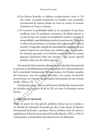 97
F
o
n
d
o
E
d
i
t
o
r
i
a
l
P
U
C
P
Elizabeth Salmón
b) Las fuentes formales se influyen recíprocamente entre sí. De
este modo, no puede considerarse un tratado o una costumbre
internacional de manera aislada sin tener en cuenta el contexto
normativo en el que se insertan.
c) Se reconoce la posibilidad (dada su no jerarquía) de que haya
conflictos entre los productos normativos de dichas fuentes y,
en caso de que esto suceda, la necesidad de recurrir a criterios de
temporalidad y especialidad para resolver la controversia. El primero
se refiere a la prevalencia en el tiempo de la regla posterior sobre la
anterior y el segundo, al grado de especialidad de regulación de una
materia respecto de otra fuente que también exige su aplicación.
En términos generales, en el derecho internacional, una norma
posterior predomina sobre una anterior y una norma especial
prevalece sobre una de carácter general.
Esta situación fáctica permite afirmar que en el derecho internacional
se presenta un desdoblamiento funcional propio de la descentralización
de la comunidad internacional. De esta manera, los Estados cumplen
dos funciones: crear las normas aplicables a los sujetos de derecho
internacional, así como ser los principales destinatarios de estas normas
(Scelle, 1984, p. 35).
Estudiaremos ahora cada una de las fuentes del derecho internacional:
las incluidas en el artículo 38 de la CIJ, así como las llamadas nuevas
fuentes.
1. ¿Qué es un tratado?
Desde un punto de vista general, podemos indicar que un tratado es
un acuerdo de voluntades alcanzado por dos o más sujetos de derecho
internacional destinado a producir efectos jurídicos entre las partes y
regulado por el derecho internacional (Carrillo Salcedo, 1992, p. 103). A
continuación, se desarrollará cada elemento de esta definición.
 