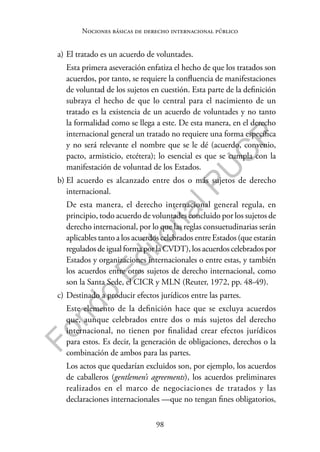 98
F
o
n
d
o
E
d
i
t
o
r
i
a
l
P
U
C
P
Nociones básicas de derecho internacional público
a) El tratado es un acuerdo de voluntades.
Esta primera aseveración enfatiza el hecho de que los tratados son
acuerdos, por tanto, se requiere la confluencia de manifestaciones
de voluntad de los sujetos en cuestión. Esta parte de la definición
subraya el hecho de que lo central para el nacimiento de un
tratado es la existencia de un acuerdo de voluntades y no tanto
la formalidad como se llega a este. De esta manera, en el derecho
internacional general un tratado no requiere una forma específica
y no será relevante el nombre que se le dé (acuerdo, convenio,
pacto, armisticio, etcétera); lo esencial es que se cumpla con la
manifestación de voluntad de los Estados.
b) El acuerdo es alcanzado entre dos o más sujetos de derecho
internacional.
De esta manera, el derecho internacional general regula, en
principio, todo acuerdo de voluntades concluido por los sujetos de
derecho internacional, por lo que las reglas consuetudinarias serán
aplicables tanto a los acuerdos celebrados entre Estados (que estarán
regulados de igual forma por la CVDT), los acuerdos celebrados por
Estados y organizaciones internacionales o entre estas, y también
los acuerdos entre otros sujetos de derecho internacional, como
son la Santa Sede, el CICR y MLN (Reuter, 1972, pp. 48-49).
c) Destinado a producir efectos jurídicos entre las partes.
Este elemento de la definición hace que se excluya acuerdos
que, aunque celebrados entre dos o más sujetos del derecho
internacional, no tienen por finalidad crear efectos jurídicos
para estos. Es decir, la generación de obligaciones, derechos o la
combinación de ambos para las partes.
Los actos que quedarían excluidos son, por ejemplo, los acuerdos
de caballeros (gentlemen’s agreements), los acuerdos preliminares
realizados en el marco de negociaciones de tratados y las
declaraciones internacionales —que no tengan fines obligatorios,
 