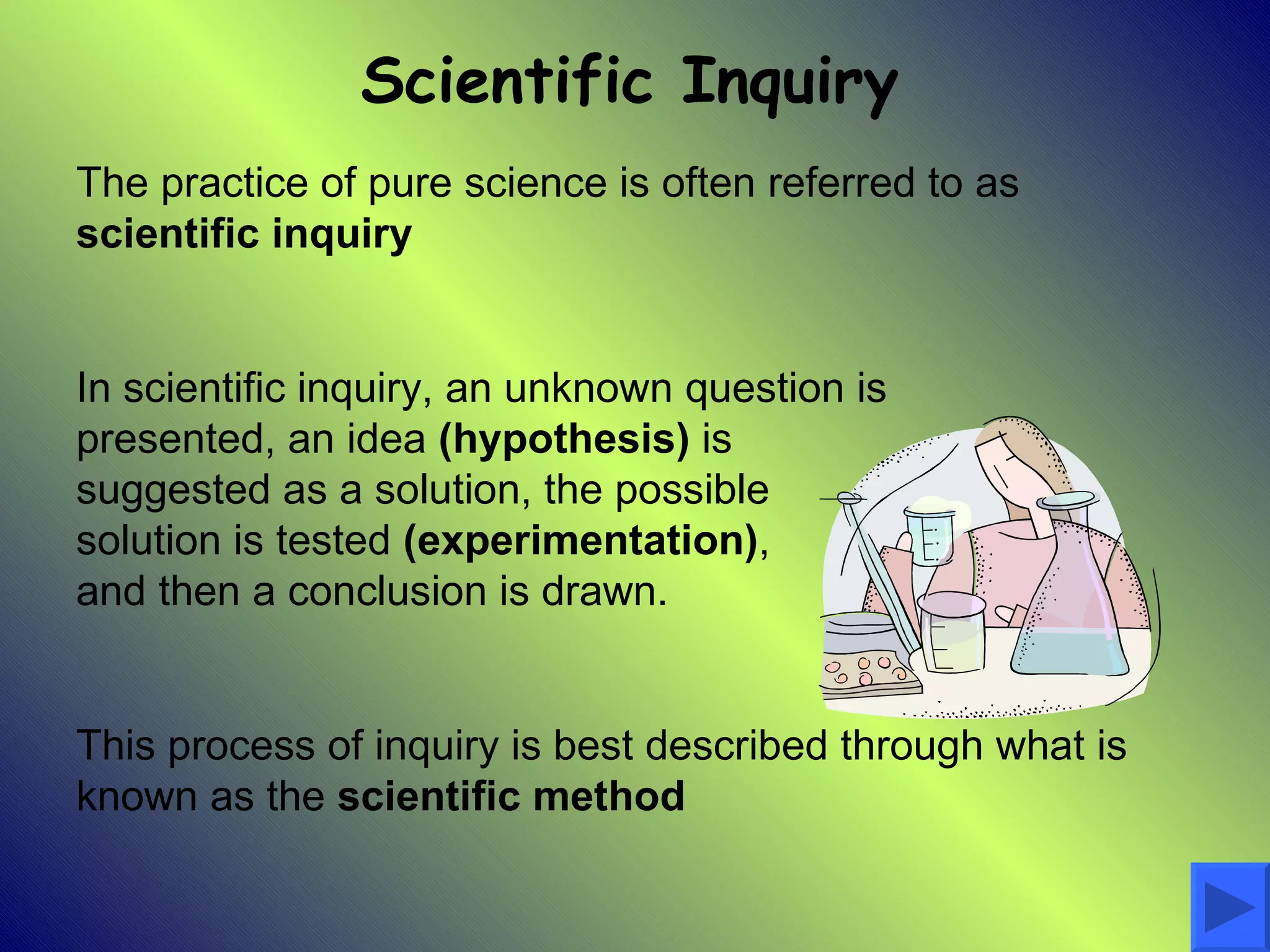 Scientific Inquiry
The practice of pure science is often referred to as
scientific inquiry


In scientific inquiry, an unknown question is
presented, an idea (hypothesis) is
suggested as a solution, the possible
solution is tested (experimentation),
and then a conclusion is drawn.


This process of inquiry is best described through what is
known as the scientific method
 