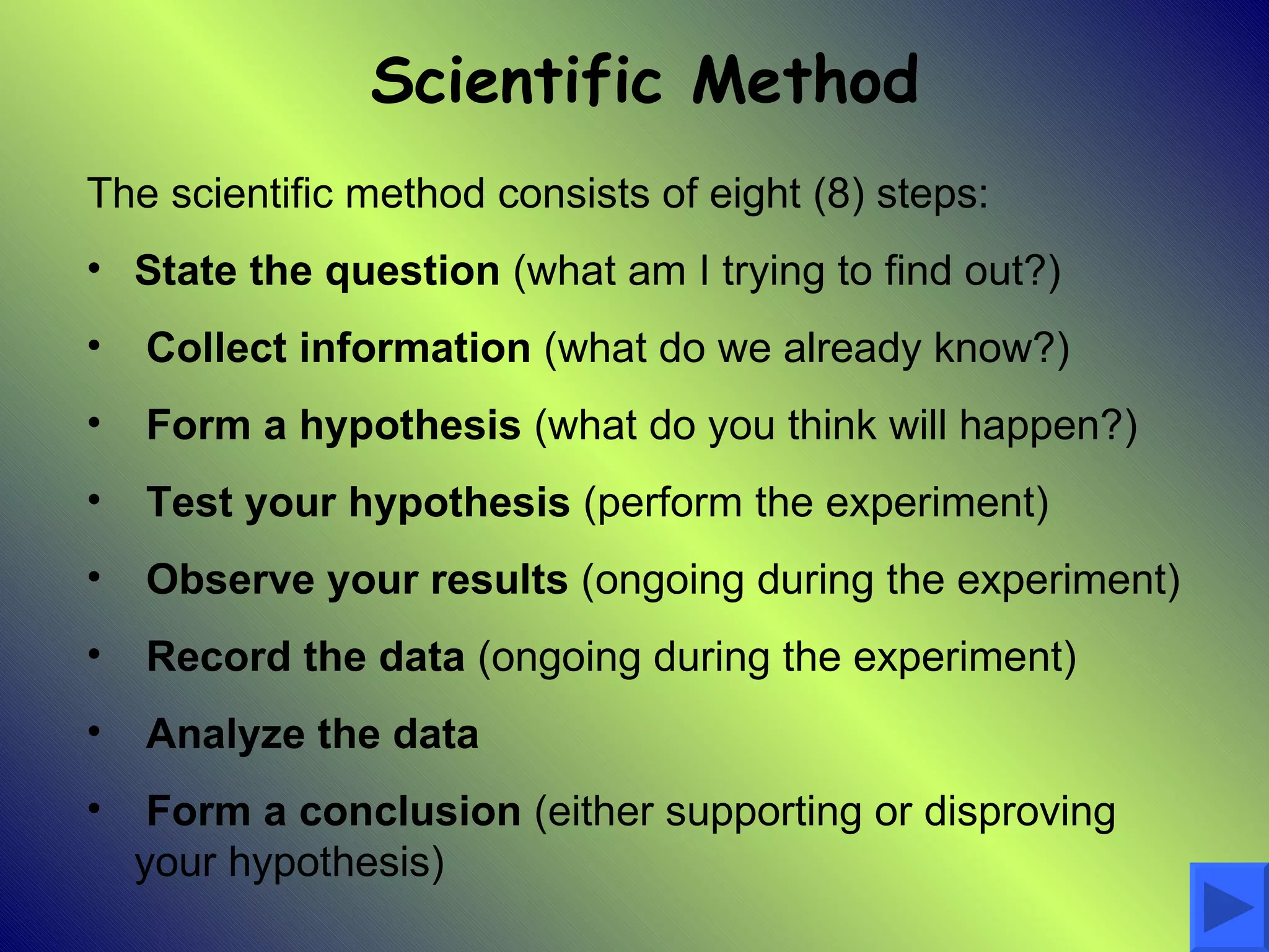 Scientific Method
The scientific method consists of eight (8) steps:
• State the question (what am I trying to find out?)
•   Collect information (what do we already know?)
•   Form a hypothesis (what do you think will happen?)
•   Test your hypothesis (perform the experiment)
•   Observe your results (ongoing during the experiment)
•   Record the data (ongoing during the experiment)
•   Analyze the data
•    Form a conclusion (either supporting or disproving
    your hypothesis)
 
