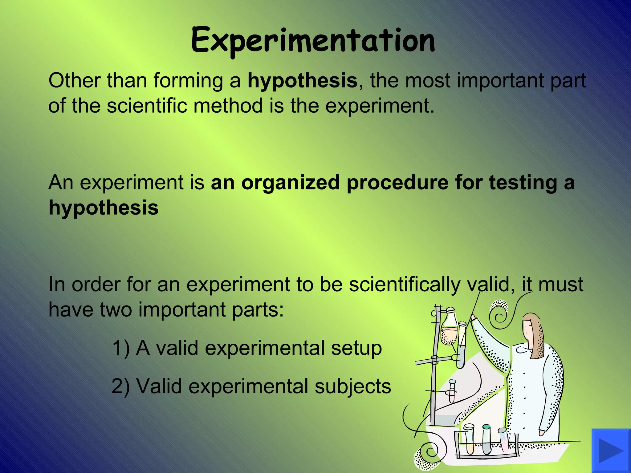 Experimentation
Other than forming a hypothesis, the most important part
of the scientific method is the experiment.


An experiment is an organized procedure for testing a
hypothesis


In order for an experiment to be scientifically valid, it must
have two important parts:
       1) A valid experimental setup
       2) Valid experimental subjects
 