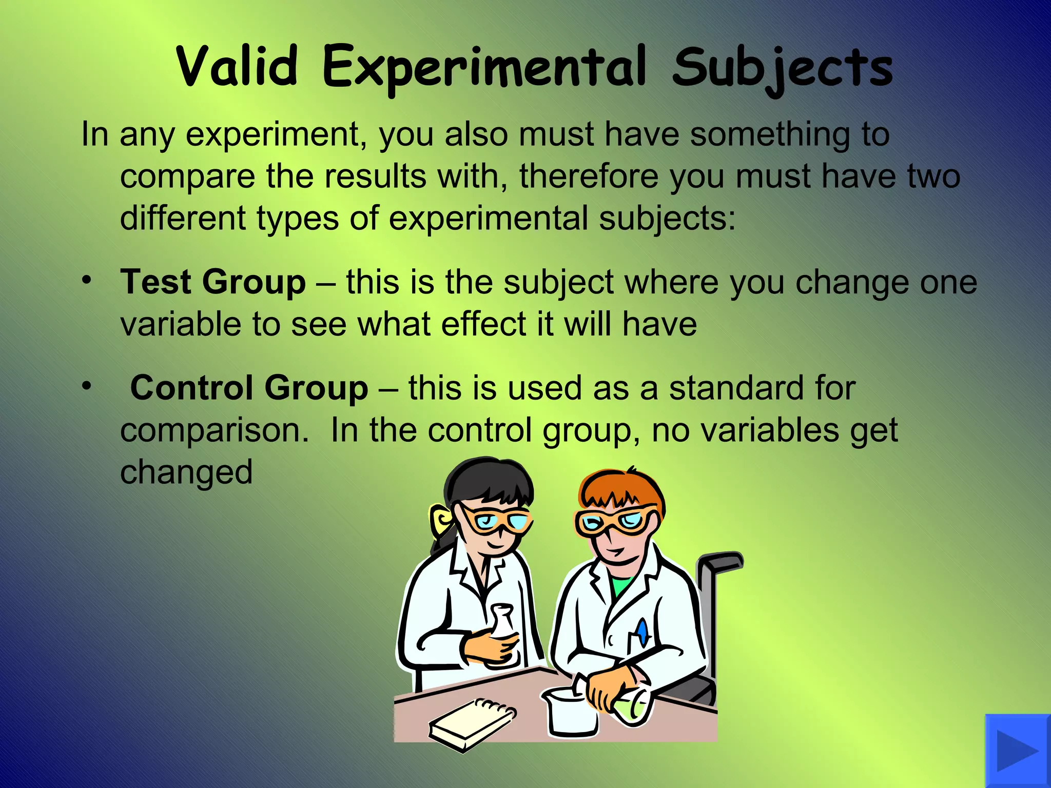 Valid Experimental Subjects
In any experiment, you also must have something to
   compare the results with, therefore you must have two
   different types of experimental subjects:
• Test Group – this is the subject where you change one
  variable to see what effect it will have
•    Control Group – this is used as a standard for
    comparison. In the control group, no variables get
    changed
 