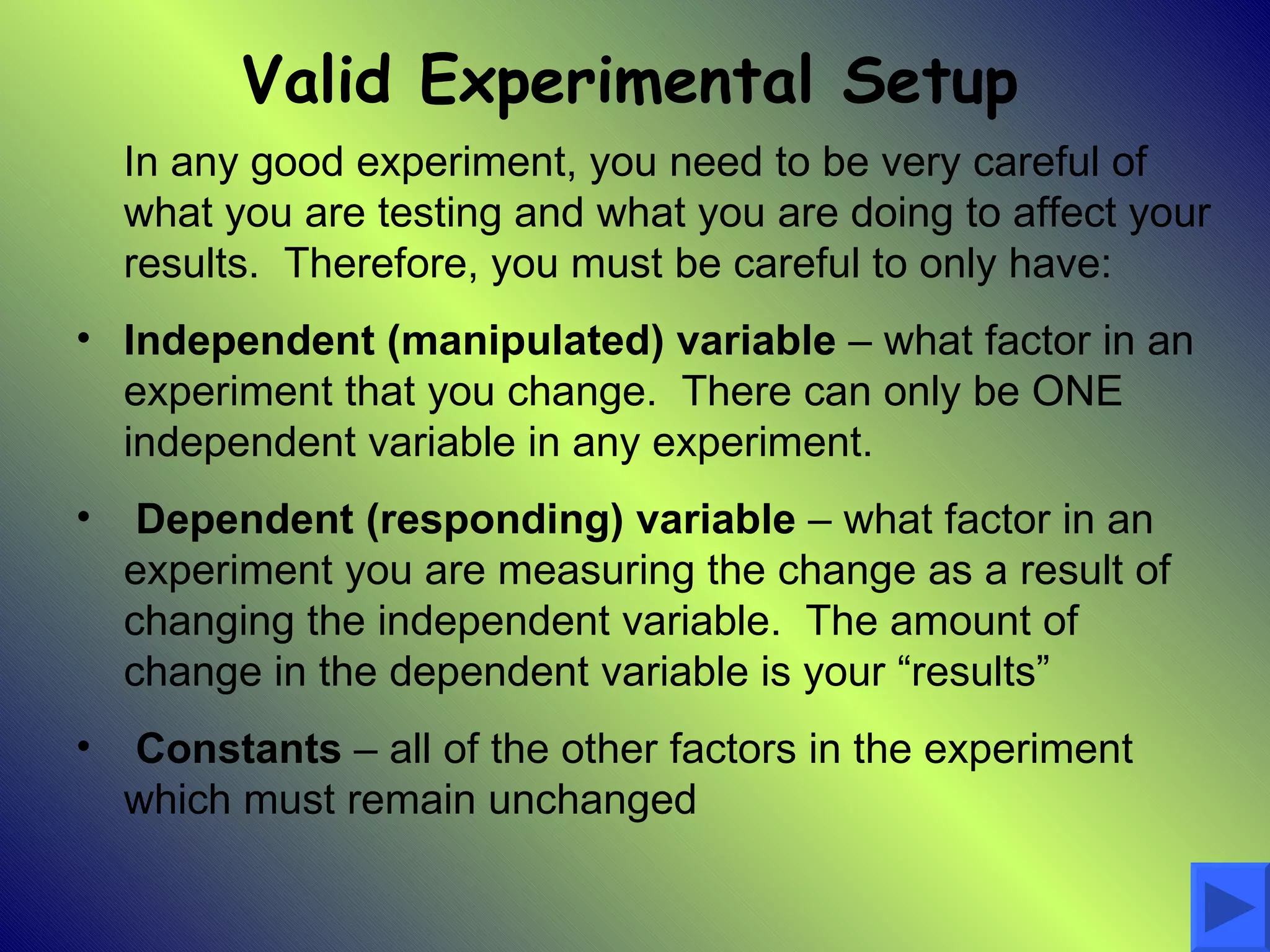 Valid Experimental Setup
    In any good experiment, you need to be very careful of
    what you are testing and what you are doing to affect your
    results. Therefore, you must be careful to only have:
• Independent (manipulated) variable – what factor in an
  experiment that you change. There can only be ONE
  independent variable in any experiment.
•    Dependent (responding) variable – what factor in an
    experiment you are measuring the change as a result of
    changing the independent variable. The amount of
    change in the dependent variable is your “results”
•   Constants – all of the other factors in the experiment
    which must remain unchanged
 
