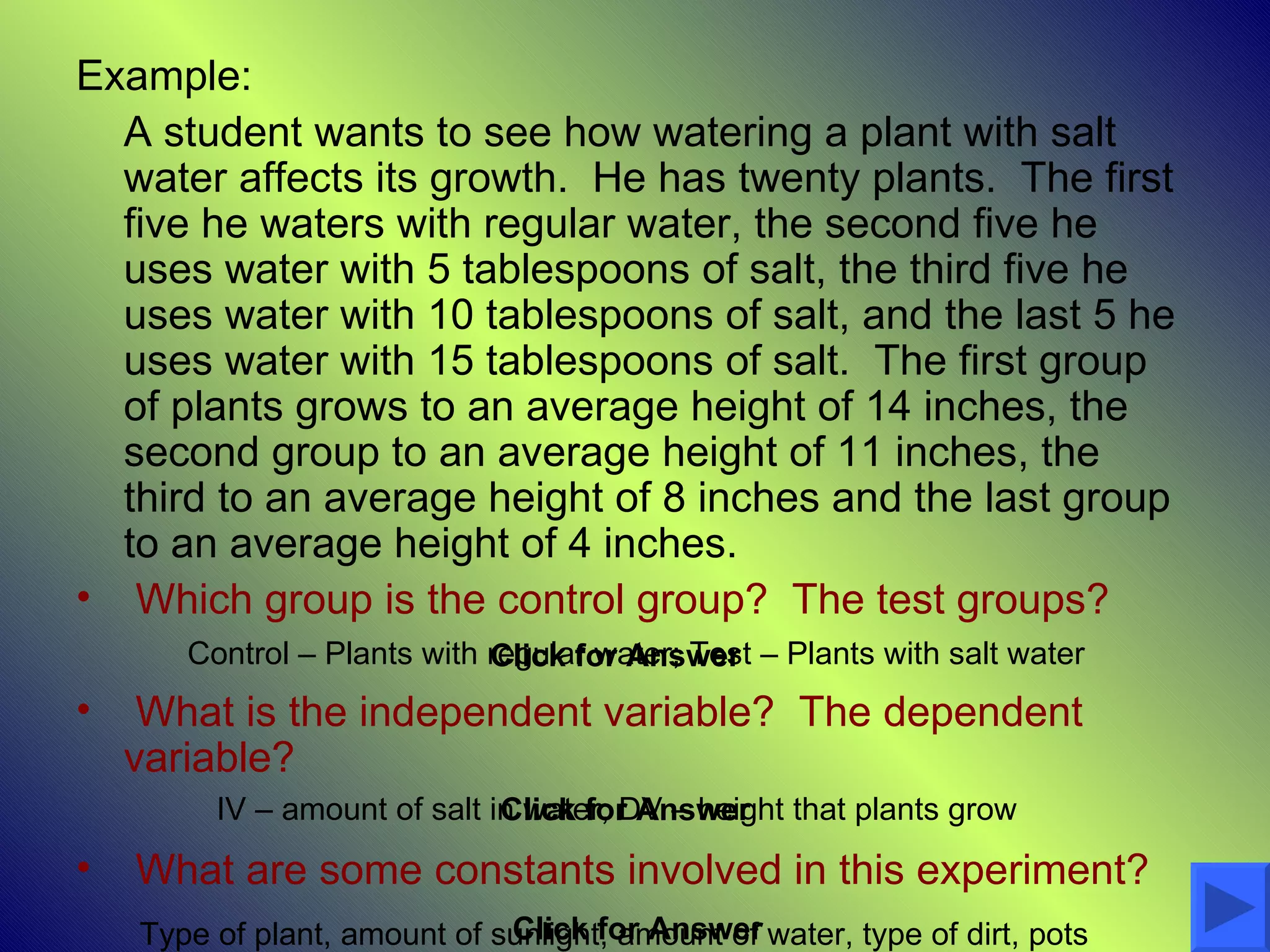 Example:
  A student wants to see how watering a plant with salt
  water affects its growth. He has twenty plants. The first
  five he waters with regular water, the second five he
  uses water with 5 tablespoons of salt, the third five he
  uses water with 10 tablespoons of salt, and the last 5 he
  uses water with 15 tablespoons of salt. The first group
  of plants grows to an average height of 14 inches, the
  second group to an average height of 11 inches, the
  third to an average height of 8 inches and the last group
  to an average height of 4 inches.
• Which group is the control group? The test groups?
       Control – Plants with regular water; Test – Plants with salt water
                             Click for Answer
•    What is the independent variable? The dependent
    variable?
         IV – amount of salt in water; DV – height that plants grow
                              Click for Answer
•   What are some constants involved in this experiment?
                              Click for Answer
    Type of plant, amount of sunlight, amount of water, type of dirt, pots
 