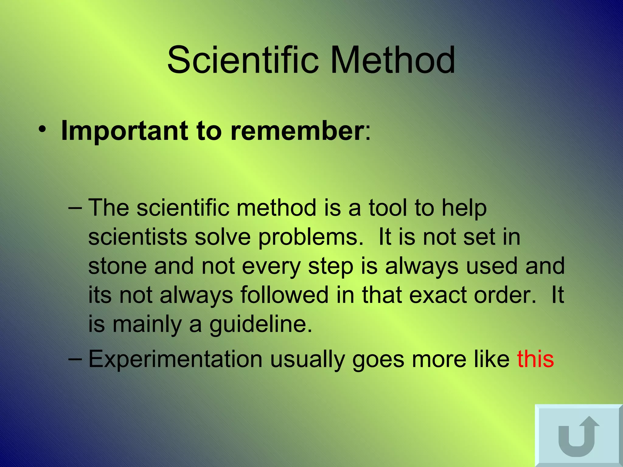 Scientific Method
• Important to remember:

  – The scientific method is a tool to help
    scientists solve problems. It is not set in
    stone and not every step is always used and
    its not always followed in that exact order. It
    is mainly a guideline.
  – Experimentation usually goes more like this
 