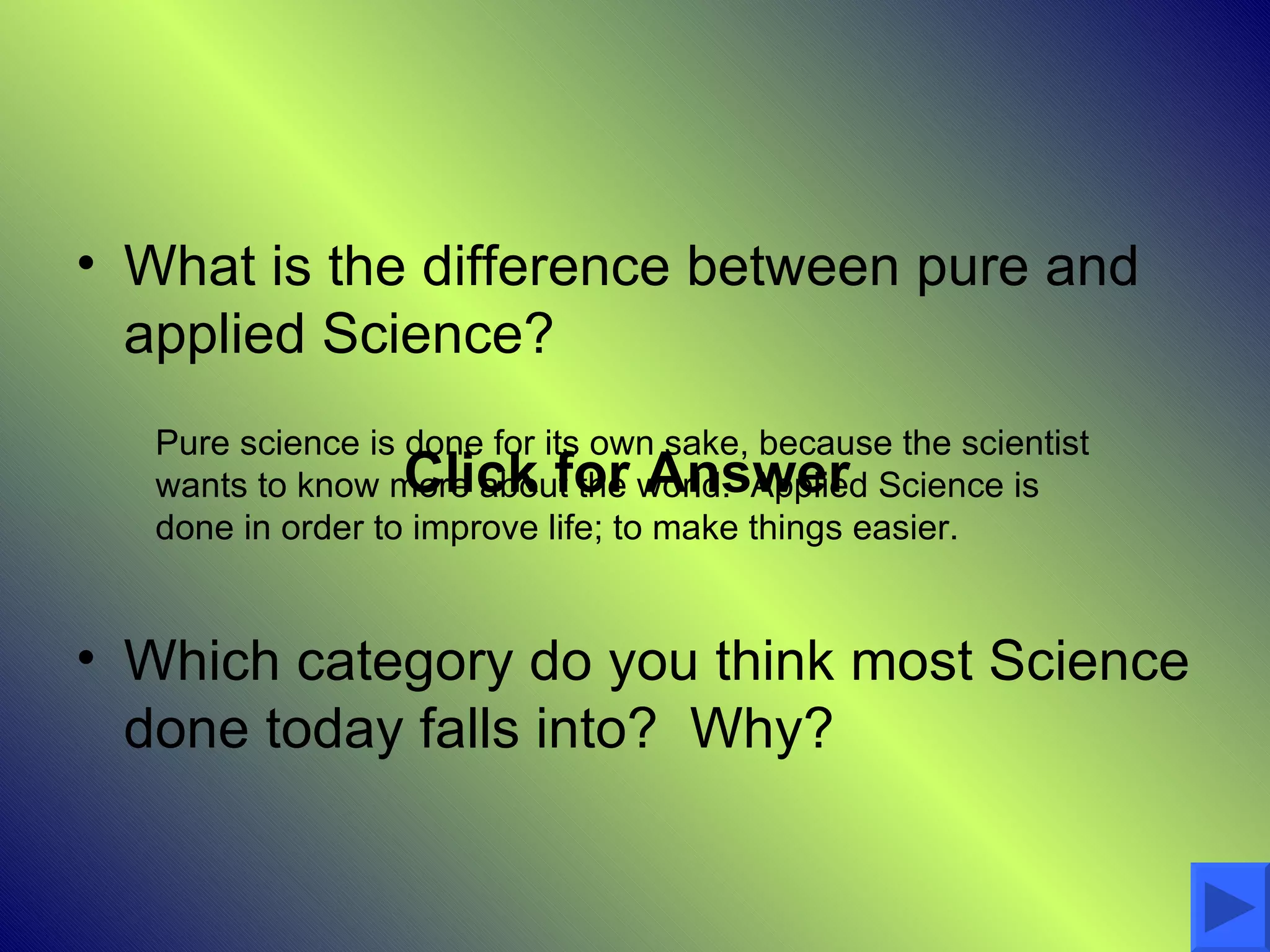 • What is the difference between pure and
  applied Science?
   Pure science is done for its own sake, because the scientist
                  Click for Answer
   wants to know more about the world. Applied Science is
   done in order to improve life; to make things easier.


• Which category do you think most Science
  done today falls into? Why?
 