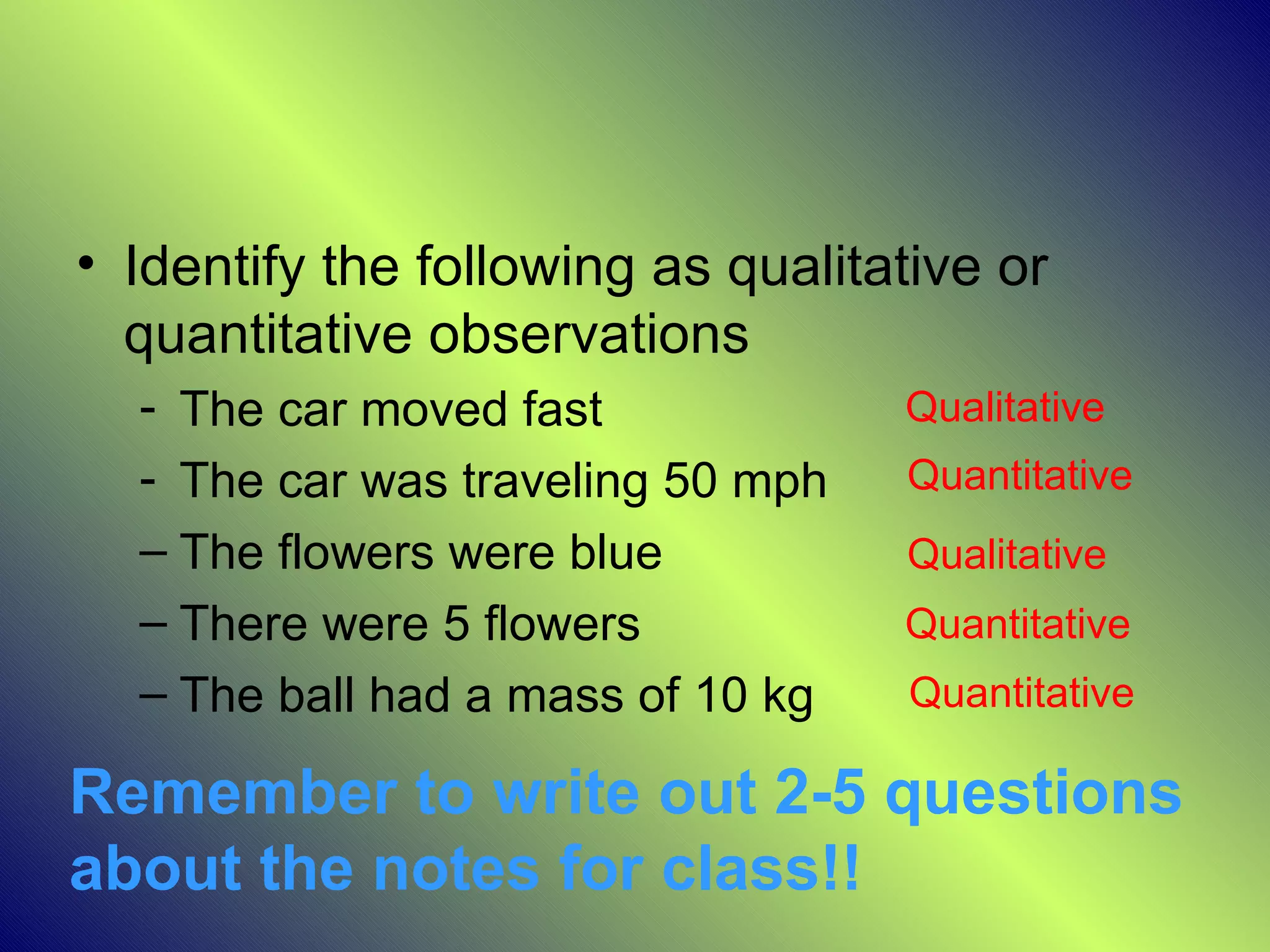 • Identify the following as qualitative or
  quantitative observations
  - The car moved fast             Qualitative
  - The car was traveling 50 mph   Quantitative
  – The flowers were blue          Qualitative
  – There were 5 flowers           Quantitative
  – The ball had a mass of 10 kg   Quantitative

Remember to write out 2-5 questions
about the notes for class!!
 