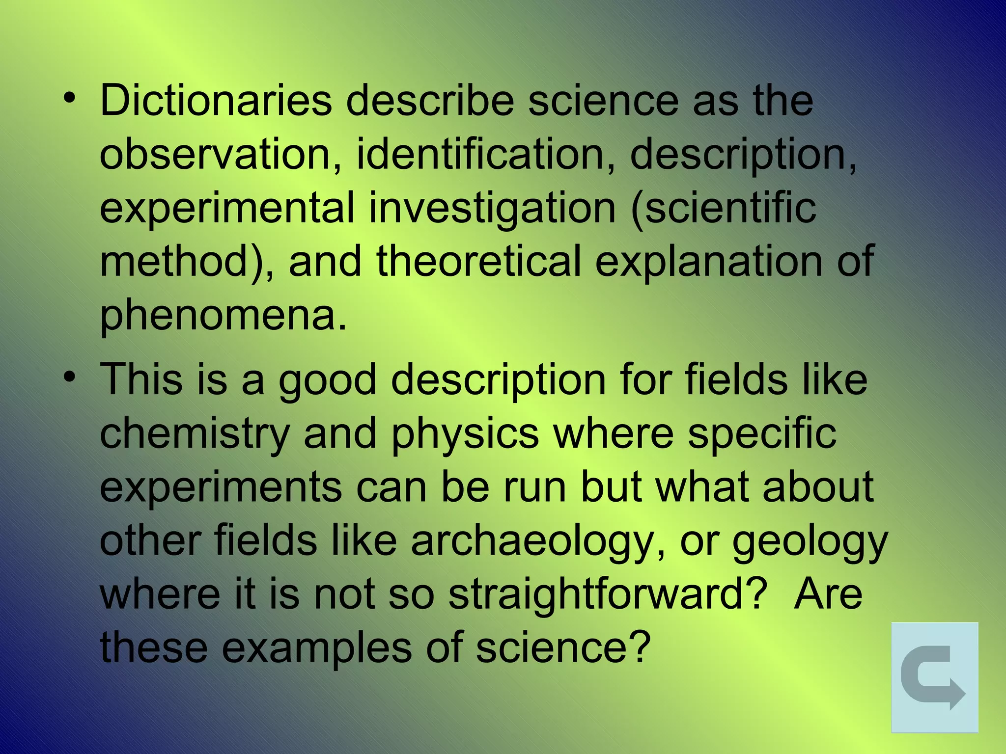 • Dictionaries describe science as the
  observation, identification, description,
  experimental investigation (scientific
  method), and theoretical explanation of
  phenomena.
• This is a good description for fields like
  chemistry and physics where specific
  experiments can be run but what about
  other fields like archaeology, or geology
  where it is not so straightforward? Are
  these examples of science?
 
