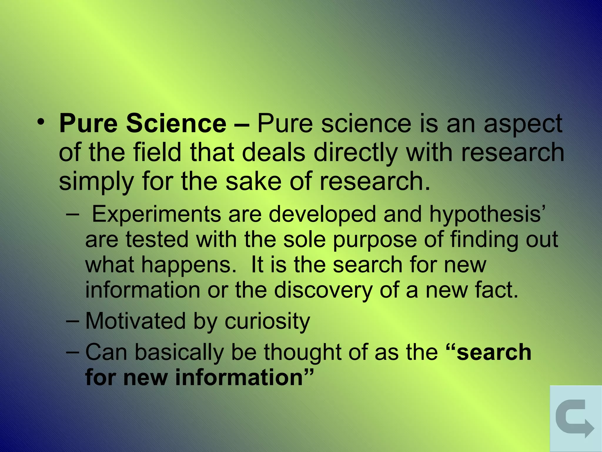 • Pure Science – Pure science is an aspect
  of the field that deals directly with research
  simply for the sake of research.
  – Experiments are developed and hypothesis’
    are tested with the sole purpose of finding out
    what happens. It is the search for new
    information or the discovery of a new fact.
  – Motivated by curiosity
  – Can basically be thought of as the “search
    for new information”
 