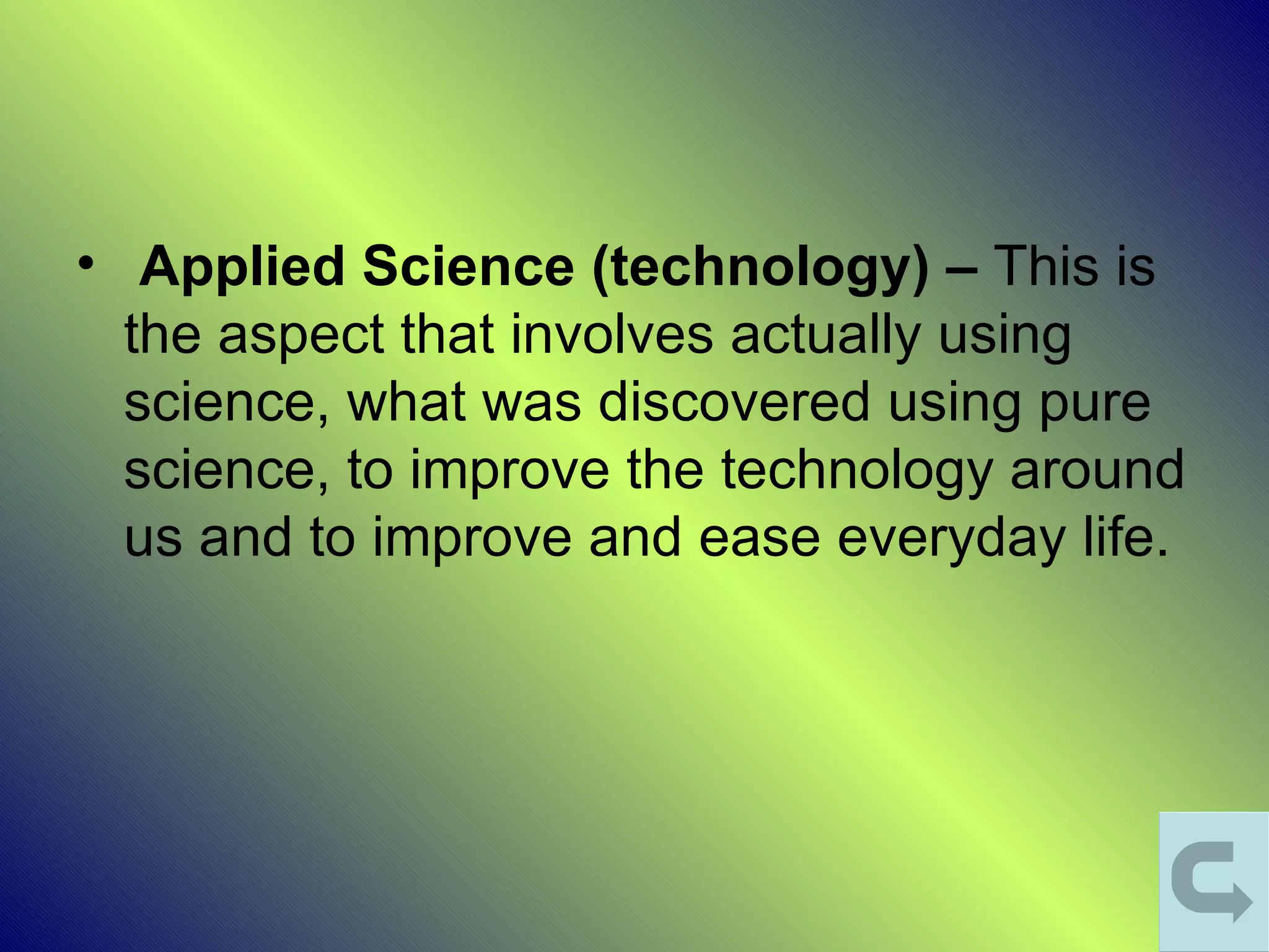 • Applied Science (technology) – This is
  the aspect that involves actually using
  science, what was discovered using pure
  science, to improve the technology around
  us and to improve and ease everyday life.
 
