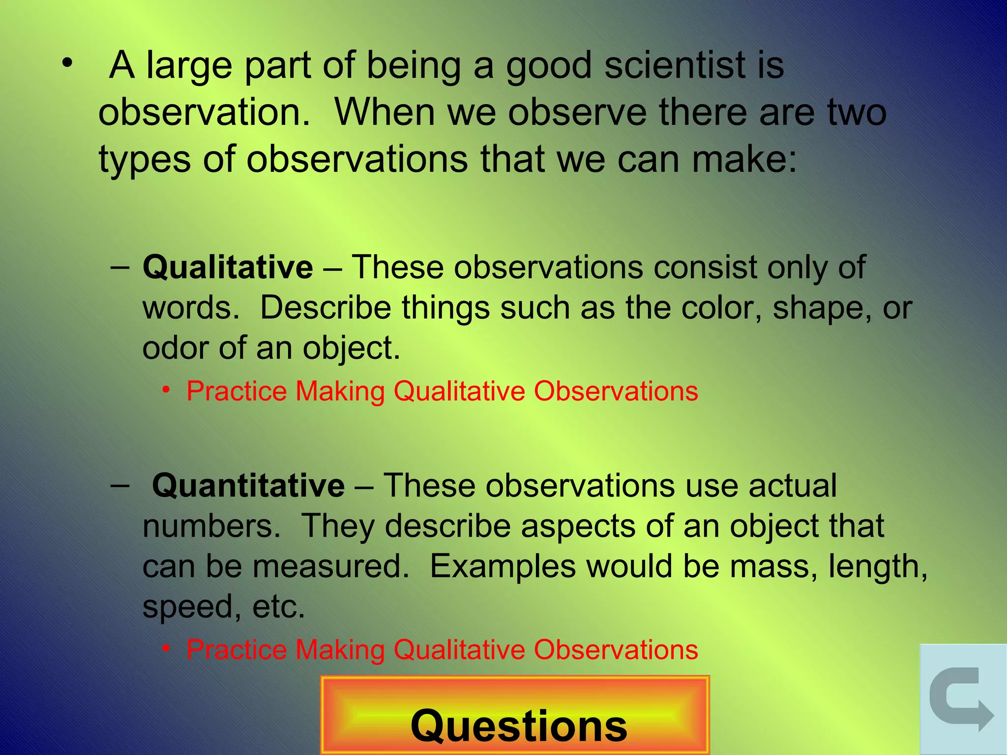 • A large part of being a good scientist is
  observation. When we observe there are two
  types of observations that we can make:

  – Qualitative – These observations consist only of
    words. Describe things such as the color, shape, or
    odor of an object.
     • Practice Making Qualitative Observations


  – Quantitative – These observations use actual
    numbers. They describe aspects of an object that
    can be measured. Examples would be mass, length,
    speed, etc.
     • Practice Making Qualitative Observations

                        Questions
 
