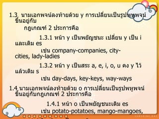1.3 นำมเอกพจน์ลงท้ำยด้วย y กำรเปลี่ยนเป็นรูปพหูพจน์
  ขึ้นอยู่กบ
           ั
      กฎเกณฑ์ 2 ประกำรคือ
             1.3.1 หน้ำ y เป็นพยัญชนะ เปลี่ยน y เป็น i
  และเติม es
              เช่น company-companies, city-
  cities, lady-ladies
               1.3.2 หน้ำ y เป็นสระ a, e, i, o, u คง y ไว้
  แล้วเติม s
               เช่น day-days, key-keys, way-ways
1.4 นำมเอกพจน์ลงท้ำยด้วย o กำรเปลี่ยนเป็นรูปพหูพจน์
  ขึ้นอยู่กบกฎเกณฑ์ 2 ประกำรคือ
           ั
                 1.4.1 หน้ำ o เป็นพยัญชนะเติม es
               เช่น potato-potatoes, mango-mangoes,
 