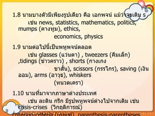 1.8 นำมบำงตัวมีเพียงรูปเดียว คือ เอกพจน์ แม้ว่ำจะเติม s
      เช่น news, statistics, mathematics, politics,
  mumps (คำงทูม), ethics,
                economics, physics
1.9 นำมต่อไปนี้เป็นพหูพจน์ตลอด
       เช่น glasses (แว่นตำ) , tweezers (คีมเล็ก)
  ,tidings (ข่ำวครำว) , shorts (กำงเกง
                  ขำสั้น), scissors (กรรไกร), saving (เงิน
  ออม), arms (อำวุธ), whiskers
                  (หนวดเครำ)
1.10 นำมที่มำจำกภำษำต่ำงประเทศ
       เช่น ละติน กรีก มีรูปพหูพจน์ตำงไปจำกเดิม เช่น
                                    ่
  crisis-crises (วิกฤติกำรณ์)
 