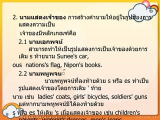 2. นำมแสดงเจ้ำของ กำรสร้ำงคำำนำมให้อยู่ในรูปของกำร
  แสดงควำมเป็น
   เจ้ำของมีหลักเกณฑ์คอ    ื
  2.1 นำมเอกพจน์
       สำมำรถทำำให้เป็นรูปแสดงกำรเป็นเจ้ำของด้วยกำร
  เติม s ท้ำยนำม Sunee's car,
ous nations's flag, Nipon's books.
  2.2 นำมพหูพจน์์
              นำมพหูพจน์ที่ลงท้ำยด้วย s หรือ es ทำำเป็น
  รูปแสดงเจ้ำของโดยกำรเติม ' ท้ำย
นำม เช่น ladies' coats, girls' bicycles, soldiers' guns
  แต่หำกนำมพหูพจน์มิได้ลงท้ำยด้วย
s หรือ es ให้เติม 's เมื่อแสดงเจ้ำของ เช่น children's
 