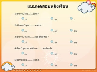 แบบทดสอบหลังเรียน
1) Do you like........cake?

           .a                               . an   . -

2) I haven't got ........watch.

           .a                               . an   . the

3) Do you want........cup of coffee?

           .a                               . an   . the

4) Don't go out without ........umbrella.

           .a                               . an   . the

5) Jamaica is ........ island.

           .a                               . an   . the
 