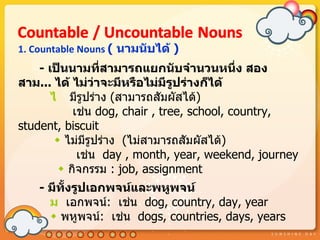 1. Countable Nouns ( นำมนับได้ )
    - เป็นนำมทีสำมำรถแยกนับจำำนวนหนึ่ง สอง
                  ่
สำม... ได้ ไม่ว่ำจะมีหรือไม่มีรปร่ำงก็ได้
                                 ู
       ไ มีรูปร่ำง (สำมำรถสัมผัสได้)
            เช่น dog, chair , tree, school, country,
student, biscuit
         ไม่มีรูปร่ำง (ไม่สำมำรถสัมผัสได้)
             เช่น day , month, year, weekend, journey
          กิจกรรม : job, assignment
    - มีทั้งรูปเอกพจน์และพหูพจน์
      ม เอกพจน์: เช่น dog, country, day, year
       พหูพจน์: เช่น dogs, countries, days, years
 