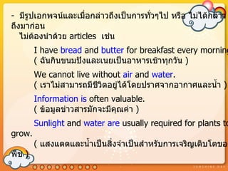 - มีรูปเอกพจน์และเมื่อกล่ำวถึงเป็นกำรทั่วๆไป หรือ ไม่ได้กล่ำว
ถึงมำก่อน
   ไม่ต้องนำำด้วย articles เช่น
        I have bread and butter for breakfast every morning
        ( ฉันกินขนมปังและเนยเป็นอำหำรเช้ำทุกวัน )
        We cannot live without air and water.
        ( เรำไม่สำมำรถมีชีวิตอยูได้โดยปรำศจำกอำกำศและนำ้ำ )
                                ่
        Information is often valuable.
        ( ข้อมูลข่ำวสำรมักจะมีคุณค่ำ )
        Sunlight and water are usually required for plants to
grow.
        ( แสงแดดและนำ้ำเป็นสิ่งจำำเป็นสำำหรับกำรเจริญเติบโตของ
พืช )
 