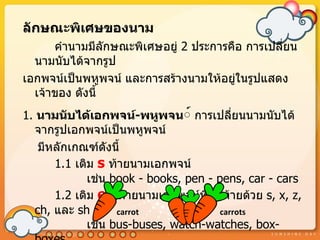 ลักษณะพิเศษของนำม
      คำำนำมมีลักษณะพิเศษอยู่ 2 ประกำรคือ กำรเปลี่ยน
  นำมนับได้จำกรูป
เอกพจน์เป็นพหูพจน์ และกำรสร้ำงนำมให้อยู่ในรูปแสดง
  เจ้ำของ ดังนี้
1. นำมนับได้เอกพจน์-พหูพจน์์ กำรเปลี่ยนนำมนับได้
  จำกรูปเอกพจน์เป็นพหูพจน์
   มีหลักเกณฑ์ดังนี้
      1.1 เติม s ท้ำยนำมเอกพจน์
             เช่น book - books, pen - pens, car - cars
      1.2 เติม es ท้ำยนำมเอกพจน์ที่ลงท้ำยด้วย s, x, z,
  ch, และ sh       carrot              carrots
             เช่น bus-buses, watch-watches, box-
 