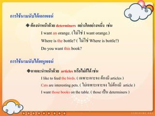 การใช้นามนับได้เอกพจน์
        ต้องนาหน้าด้วย determiners    อย่างใดอย่างหนึ่ง เช่น
               I want an orange. (ไม่ใช่ I want orange.)
               Where is the bottle? ( ไม่ใช่ Where is bottle?)
               Do you want this book?

การใช้นามนับได้พหูพจน์
        อาจจะนาหน้าด้วย     articles หรือไม่ก็ได้ เช่น
               I like to feed the birds. ( เฉพาะเจาะจง ต้องมี articles )
               Cats are interesting pets. ( ไม่เฉพาะเจาะจง ไม่ต้องมี article )
               I want those books on the table. ( those เป็น determiners )
 