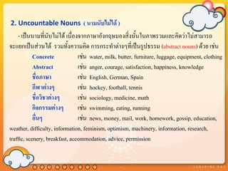 2. Uncountable Nouns ( นามนับไม่ได้ )
    - เป็นนามที่นับไม่ได้ เนื่องจากภาษาอังกฤษมองสิ่งนั้นในภาพรวมและคิดว่าไม่สามารถ
จะแยกเป็นส่วนได้ รวมทั้งความคิด การกระทาต่างๆที่เป็นรูปธรรม (abstract nouns) ด้วย เช่น
            Concrete            เช่น water, milk, butter, furniture, luggage, equipment, clothing
            Abstract            เช่น anger, courage, satisfaction, happiness, knowledge
            ชื่อภาษา            เช่น English, German, Spain
            กีฬาต่างๆ           เช่น hockey, football, tennis
            ชื่อวิชาต่างๆ       เช่น sociology, medicine, math
            กิจกรรมต่างๆ        เช่น swimming, eating, running
            อื่นๆ               เช่น news, money, mail, work, homework, gossip, education,
weather, difficulty, information, feminism, optimism, machinery, information, research,
traffic, scenery, breakfast, accommodation, advice, permission
 