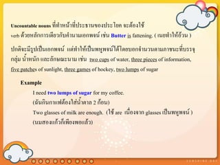 Uncountable nouns ที่ทาหน้าที่ประธานของประโยค จะต้องใช้
verb ด้วยหลักการเดียวกับคานามเอกพจน์ เช่น Butter is fattening. ( เนยทาให้อ้วน )
ปกติจะมีรูปเป็นเอกพจน์ แต่ทาให้เป็นพหูพจน์ได้โดยบอกจานวนตามภาชนะที่บรรจุ
กลุ่ม น้าหนัก และลักษณะนาม เช่น two cups of water, three pieces of information,
five patches of sunlight, three games of hockey, two lumps of sugar
    Example
        I need two lumps of sugar for my coffee.
        (ฉันกินกาแฟต้องใส่น้าตาล 2 ก้อน)
        Two glasses of milk are enough. (ใช้ are เนื่องจาก glasses เป็นพหูพจน์ )
        (นมสองแก้วก็เพียงพอแล้ว)
 