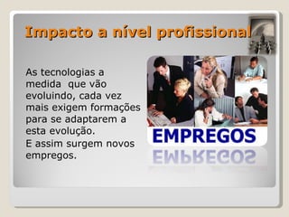 As tecnologias a medida  que vão evoluindo, cada vez mais exigem formações para se adaptarem a esta evolução. E assim surgem novos empregos.  Impacto a nível profissional 