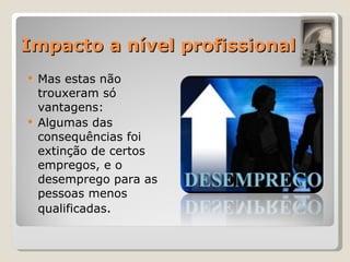 Impacto a nível profissional Mas estas não trouxeram só vantagens: Algumas das consequências foi extinção de certos empregos, e o desemprego para as pessoas menos qualificadas . 
