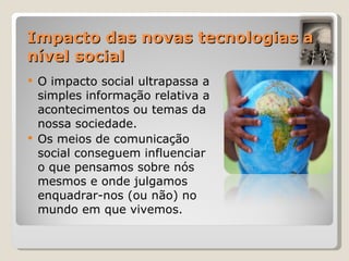 Impacto das novas tecnologias a nível social O impacto social ultrapassa a simples informação relativa a acontecimentos ou temas da nossa sociedade. Os meios de comunicação social conseguem influenciar o que pensamos sobre nós mesmos e onde julgamos enquadrar-nos (ou não) no mundo em que vivemos. 