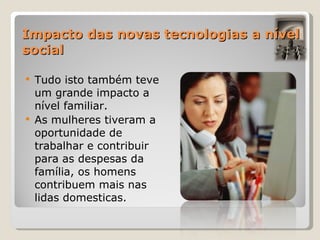Impacto das novas tecnologias a nível social Tudo isto também teve um grande impacto a nível familiar. As mulheres tiveram a oportunidade de trabalhar e contribuir para as despesas da família, os homens contribuem mais nas lidas domesticas.  
