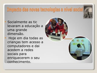 Socialmente as tic levaram a educação a uma grande dimensão. Hoje em dia todas as crianças tem acesso a computadores e dai acedem a redes sociais para enriquecerem o seu conhecimento.  