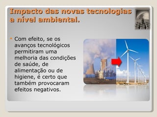 Impacto das novas tecnologias a nível ambiental. Com efeito, se os avanços tecnológicos permitiram uma melhoria das condições de saúde, de alimentação ou de higiene, é certo que também provocaram efeitos negativos.  