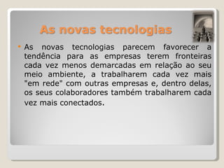 As novas tecnologias parecem favorecer a tendência para as empresas terem fronteiras cada vez menos demarcadas em relação ao seu meio ambiente, a trabalharem cada vez mais "em rede" com outras empresas e, dentro delas, os seus colaboradores também trabalharem cada vez mais conectados . 