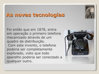 As novas tecnologias Foi então que em 1878, entra em operação o primeiro telefone mecanizado através de um quadro de distribuição. Com este invento, o telefone poderia ser completamente explorado, visto que todo aparelho poderia ser conectado a qualquer outro. 