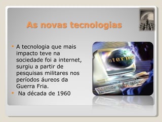 A tecnologia que mais impacto teve na sociedade foi a internet, surgiu a partir de pesquisas militares nos períodos áureos da Guerra Fria. Na década de 1960 