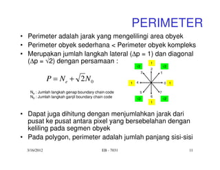 PERIMETER
• Perimeter adalah jarak yang mengelilingi area obyek
• Perimeter obyek sederhana < Perimeter obyek kompleks
• Merupakan jumlah langkah lateral (∆p = 1) dan diagonal
  (∆p = √2) dengan persamaan :             1
                                                          √2               √2
                                                                   2
                                                               3       1
              P = N e + 2N 0                          1   4                0 1

   Ne : Jumlah langkah genap boundary chain code              5        7
   N0 : Jumlah langkah ganjil boundary chain code                  6
                                                          √2               √2
                                                                   1


• Dapat juga dihitung dengan menjumlahkan jarak dari
  pusat ke pusat antara pixel yang bersebelahan dengan
  keliling pada segmen obyek
• Pada polygon, perimeter adalah jumlah panjang sisi-sisi
  3/16/2012                               EB - 7031                              11
 