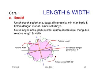 Cara :                   LENGTH & WIDTH
a. Spatial
   Untuk obyek sederhana, dapat dihitung nilai min max baris &
   kolom dengan mudah, ambil selisihnya.
   Untuk obyek acak, perlu sumbu utama obyek untuk mengukur
   relative length & width

                                          Relative Length


    Relative Width                                  Sudut rotasi dengan
                              θ                     penambahan 3°




                                       Rotasi sampai MER 90°

 3/16/2012                 EB - 7031                                      15
 