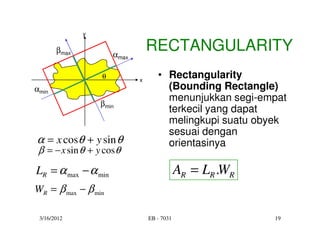 y


       βmax
                      αmax
                                 RECTANGULARITY
                  θ          x
                                    • Rectangularity
αmin                                  (Bounding Rectangle)
                                      menunjukkan segi-empat
                  βmin
                                      terkecil yang dapat
                                      melingkupi suatu obyek
                                      sesuai dengan
α = x cosθ + y sin θ                  orientasinya
 β = − x sin θ + y cosθ
LR = α max − α min                           AR = LR .WR
WR = β max − β min

 3/16/2012                       EB - 7031                 19
 
