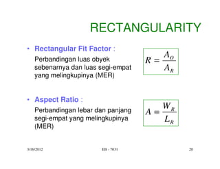 RECTANGULARITY
• Rectangular Fit Factor :
                                        AO
    Perbandingan luas obyek          R=
    sebenarnya dan luas segi-empat      AR
    yang melingkupinya (MER)


• Aspect Ratio :
                                        WR
    Perbandingan lebar dan panjang   A=
    segi-empat yang melingkupinya       LR
    (MER)


3/16/2012               EB - 7031            20
 