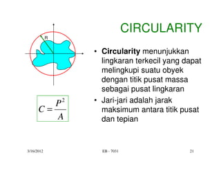 CIRCULARITY
            R


                • Circularity menunjukkan
                  lingkaran terkecil yang dapat
                  melingkupi suatu obyek
                  dengan titik pusat massa
                  sebagai pusat lingkaran
         P2     • Jari-jari adalah jarak
      C=          maksimum antara titik pusat
         A        dan tepian


3/16/2012         EB - 7031                21
 