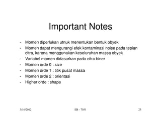 Important Notes
-   Momen diperlukan utnuk menentukan bentuk obyek
-   Momen dapat mengurangi efek kontaminasi noise pada tepian
    citra, karena menggunakan keseluruhan massa obyek
-   Variabel momen didasarkan pada citra biner
-   Momen orde 0 : size
-   Momen orde 1 : titik pusat massa
-   Momen orde 2 : orientasi
-   Higher orde : shape




3/16/2012                    EB - 7031                          23
 