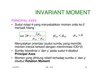 INVARIANT MOMENT
PRINCIPAL AXES
• Sudut rotasi θ yang menyebabkan momen orde ke-2
  menjadi hilang :

                        2 µ 11                               µ30 > 0
            tan 2θ =                           µ 20 < µ 02
                     µ 20 − µ 02
  Menyatakan orientasi (sudut sumbu yang memiliki
  momen inersia terkecil dengan meminimasi IOD^2)
• Sumbu koordinat x’ dan y’ pada sudut θ disebut
  Principal Axes
• Momen yang dihitung relatif terhadap sumbu x’ dan y’
  disebut Rotation Moment
3/16/2012                          EB - 7031                           24
 