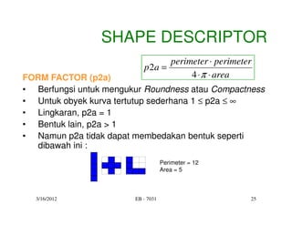 SHAPE DESCRIPTOR
                                  perimeter ⋅ perimeter
                           p 2a =
FORM FACTOR (p2a)                      4 ⋅ π ⋅ area
• Berfungsi untuk mengukur Roundness atau Compactness
• Untuk obyek kurva tertutup sederhana 1 ≤ p2a ≤ ∞
• Lingkaran, p2a = 1
• Bentuk lain, p2a > 1
• Namun p2a tidak dapat membedakan bentuk seperti
   dibawah ini :
                                    Perimeter = 12
                                    Area = 5



  3/16/2012             EB - 7031                     25
 
