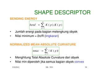 SHAPE DESCRIPTOR
BENDING ENERGY
                           P
                 bend =   ∑
                          p =1
                                 K ( p ). K ( p )

•      Jumlah energi pada bagian melengkung obyek
•      Nilai minimum = 2π/R (lingkaran)

NORMALIZED MEAN ABSOLUTE CURVATURE
                                  P
                   nmac =      ∑ | K ( p )|
                                 p =1

•      Menghitung Total Absolute Curvature dari obyek
•      Nilai min diperoleh jika semua bagian obyek convex
    3/16/2012                     EB - 7031                 30
 